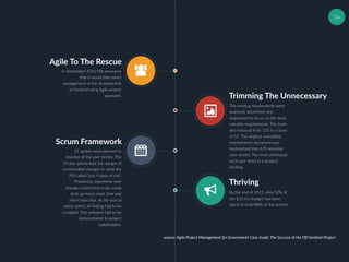 36
Agile To The Rescue
In September 2010 FBI announce
that it would take direct
management of the development
of Sentinel using Agile project
approach. Trimming The Unnecessary
The existing requirements were
analyzed, prioritized, and
sequenced to focus on the most
valuable requirements. The team
also reduced from 125 to a team
of 55. The original, monolithic
requirements document was
modularized into 670 separate
user stories. The team prioritized
each user story in a product
backlog.
Scrum Framework
21 sprints were planned to
develop all the user stories. The
10-day sprints kept the danger of
uncontrolled changes to what the
FBI called “just 9 days of risk”.
Previously, arguments over
change control and scope creep
took up much more time and
effort than that. At the end of
every sprint, all testing had to be
complete. The software had to be
demonstrated to project
stakeholders.
Thriving
By the end of 2011, only 52% of
the $32.6m budget had been
spent to build 88% of the system.
source: Agile Project Management for Government Case study: The Success of the FBI Sentinel Project
 