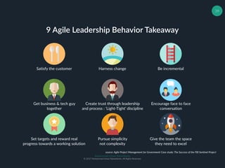 Muhammad Ichsan Rahardianto
© 2017 Muhammad Ichsan Rahardianto. All Rights Reserved.
39
9 Agile Leadership Behavior Takeaway
Harness changeSatisfy the customer Be incremental
Create trust through leadership
and process : ‘Light-Tight’ discipline
Encourage face to face
conversation
Get business & tech guy
together
Set targets and reward real
progress towards a working solution
Pursue simplicity
not complexity
Give the team the space
they need to excel
source: Agile Project Management for Government Case study: The Success of the FBI Sentinel Project
 