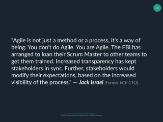 Muhammad Ichsan Rahardianto
© 2017 Muhammad Ichsan Rahardianto. All Rights Reserved.
40
“Agile is not just a method or a process, it’s a way of
being. You don’t do Agile. You are Agile. The FBI has
arranged to loan their Scrum Master to other teams to
get them trained. Increased transparency has kept
stakeholders in sync. Further, stakeholders would
modify their expectations, based on the increased
visibility of the process.” ― Jack Israel (Former VCF CTO)
 