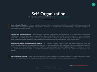 Muhammad Ichsan Rahardianto
© 2017 Muhammad Ichsan Rahardianto. All Rights Reserved.
55
Faster actions and decisions – However capable and experienced the team leader, soon he becomes a bottleneck in speedy decisions &
actions. This is especially true where the team members themselves are expected to take on the spot actions or decisions since they are
best aware of the current situation.
Individual and team development – Self-organization takes away the protective umbrella provided by the team leader and forces the
individuals and the team to take greater responsibility and ownership of their work. In such an environment, team members understand
which skills & knowledge they need to acquire and go about on their own doing so. They also benefit from the support provided by their
peers. I have seen both the members as well as the teams rapidly mature by facing the challenges, sort of baptism by fire.
Redistribution of work between leader and the team – In a command & control culture, a typical team leader spends most of his time
planning & tracking the work of his sub-ordinates. As a result, he is left with very little time & attention to devote to the long term needs of
the team and its members. As the team becomes more & more self-organized, plenty of planning & tracking tasks are taken up by the team.
As a result, the team leader now has lot more time on his hand to engage in activities which do justice to his experience exposure and
maturity.
Self-OrganizationSelf-organizing teams choose how best to accomplish their work
Use of full human potential – People have lot of potential of which only a fraction normally gets used in a command and control culture.
When a team is self-organized, there are lot more opportunities to explore hidden or unused talents of its members.
source: https://www.agilealliance.org/
 