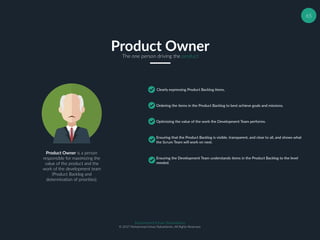 65
Product OwnerThe one person driving the product
Clearly expressing Product Backlog items,
Ordering the items in the Product Backlog to best achieve goals and missions.
Optimizing the value of the work the Development Team performs.
Ensuring that the Product Backlog is visible, transparent, and clear to all, and shows what
the Scrum Team will work on next.
Product Owner is a person
responsible for maximizing the
value of the product and the
work of the development team
(Product Backlog and
determination of priorities).
Ensuring the Development Team understands items in the Product Backlog to the level
needed.
Muhammad Ichsan Rahardianto
© 2017 Muhammad Ichsan Rahardianto. All Rights Reserved.
 