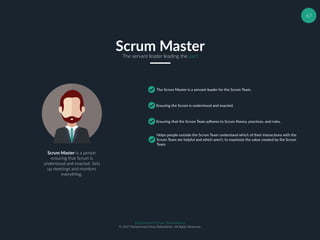 67
Scrum MasterThe servant leader leading the pact
The Scrum Master is a servant-leader for the Scrum Team.
Ensuring the Scrum is understood and enacted.
Ensuring that the Scrum Team adheres to Scrum theory, practices, and rules.
Helps people outside the Scrum Team understand which of their interactions with the
Scrum Team are helpful and which aren’t, to maximize the value created by the Scrum
Team.
Scrum Master is a person
ensuring that Scrum is
understood and enacted. Sets
up meetings and monitors
everything.
Muhammad Ichsan Rahardianto
© 2017 Muhammad Ichsan Rahardianto. All Rights Reserved.
 