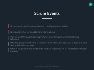 Muhammad Ichsan Rahardianto
© 2017 Muhammad Ichsan Rahardianto. All Rights Reserved.
76
All events are time-boxed events, such that every event has a maximum duration.
Sprint duration is fixed and cannot be shortened or lengthened.
There are Sprint Planning, Daily Scrum, Sprint Review, Spring Retrospective, and Product Backlog
Refinement.
Scrum Events
Other than the Sprint itself, which is a container for all other events, each event in Scrum is a formal
opportunity to inspect and adapt.
Failure to include any of these events results in reduced transparency and is a lost opportunity to inspect
and adapt.
 