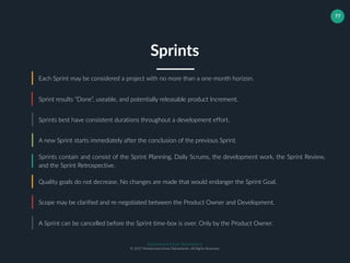 Muhammad Ichsan Rahardianto
© 2017 Muhammad Ichsan Rahardianto. All Rights Reserved.
77
Each Sprint may be considered a project with no more than a one-month horizon.
Sprint results “Done”, useable, and potentially releasable product Increment.
Sprints best have consistent durations throughout a development effort.
Sprints
A new Sprint starts immediately after the conclusion of the previous Sprint.
Sprints contain and consist of the Sprint Planning, Daily Scrums, the development work, the Sprint Review,
and the Sprint Retrospective.
Quality goals do not decrease, No changes are made that would endanger the Sprint Goal.
Scope may be clarified and re-negotiated between the Product Owner and Development.
A Sprint can be cancelled before the Sprint time-box is over. Only by the Product Owner.
 