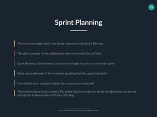 Muhammad Ichsan Rahardianto
© 2017 Muhammad Ichsan Rahardianto. All Rights Reserved.
78
The work to be performed in the Sprint is planned at the Sprint Planning.
This plan is created by the collaborative work of the entire Scrum Team.
Sprint Planning is time-boxed to a maximum of eight hours for a one-month Sprint.
Sprint Planning
What can be delivered in the Increment resulting from the upcoming Sprint?
How will the work needed to deliver the Increment be achieved?
This is where Sprint Goal is crafted. The Sprint Goal is an objective set for the Sprint that can be met
through the implementation of Product Backlog.
 