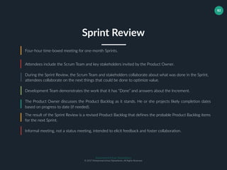 Muhammad Ichsan Rahardianto
© 2017 Muhammad Ichsan Rahardianto. All Rights Reserved.
82
Four-hour time-boxed meeting for one-month Sprints.
Attendees include the Scrum Team and key stakeholders invited by the Product Owner.
During the Sprint Review, the Scrum Team and stakeholders collaborate about what was done in the Sprint,
attendees collaborate on the next things that could be done to optimize value.
Sprint Review
Development Team demonstrates the work that it has “Done” and answers about the Increment.
The Product Owner discusses the Product Backlog as it stands. He or she projects likely completion dates
based on progress to date (if needed).
The result of the Sprint Review is a revised Product Backlog that defines the probable Product Backlog items
for the next Sprint.
Informal meeting, not a status meeting, intended to elicit feedback and foster collaboration.
 