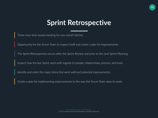 Muhammad Ichsan Rahardianto
© 2017 Muhammad Ichsan Rahardianto. All Rights Reserved.
83
Three-hour time-boxed meeting for one-month Sprints.
Opportunity for the Scrum Team to inspect itself and create a plan for improvements.
The Sprint Retrospective occurs after the Sprint Review and prior to the next Sprint Planning.
Sprint Retrospective
Inspect how the last Sprint went with regards to people, relationships, process, and tools.
Identify and order the major items that went well and potential improvements.
Create a plan for implementing improvements to the way the Scrum Team does its work.
 