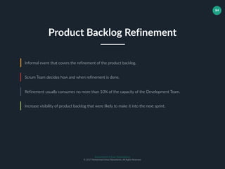 Muhammad Ichsan Rahardianto
© 2017 Muhammad Ichsan Rahardianto. All Rights Reserved.
84
Informal event that covers the refinement of the product backlog.
Scrum Team decides how and when refinement is done.
Refinement usually consumes no more than 10% of the capacity of the Development Team.
Product Backlog Refinement
Increase visibility of product backlog that were likely to make it into the next sprint.
 
