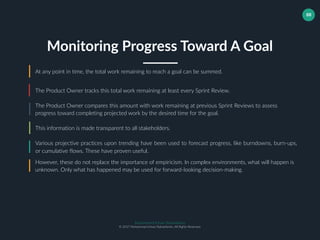 Muhammad Ichsan Rahardianto
© 2017 Muhammad Ichsan Rahardianto. All Rights Reserved.
88
At any point in time, the total work remaining to reach a goal can be summed.
The Product Owner tracks this total work remaining at least every Sprint Review.
The Product Owner compares this amount with work remaining at previous Sprint Reviews to assess
progress toward completing projected work by the desired time for the goal.
Monitoring Progress Toward A Goal
This information is made transparent to all stakeholders.
Various projective practices upon trending have been used to forecast progress, like burndowns, burn-ups,
or cumulative flows. These have proven useful.
However, these do not replace the importance of empiricism. In complex environments, what will happen is
unknown. Only what has happened may be used for forward-looking decision-making.
 