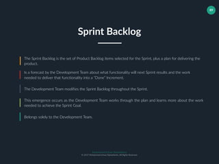 Muhammad Ichsan Rahardianto
© 2017 Muhammad Ichsan Rahardianto. All Rights Reserved.
89
Sprint Backlog
The Sprint Backlog is the set of Product Backlog items selected for the Sprint, plus a plan for delivering the
product.
Is a forecast by the Development Team about what functionality will next Sprint results and the work
needed to deliver that functionality into a “Done” Increment.
The Development Team modifies the Sprint Backlog throughout the Sprint.
This emergence occurs as the Development Team works through the plan and learns more about the work
needed to achieve the Sprint Goal.
Belongs solely to the Development Team.
 