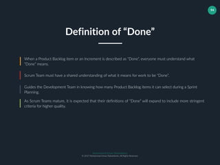 Muhammad Ichsan Rahardianto
© 2017 Muhammad Ichsan Rahardianto. All Rights Reserved.
94
When a Product Backlog item or an Increment is described as “Done”, everyone must understand what
“Done” means.
Scrum Team must have a shared understanding of what it means for work to be “Done”.
Guides the Development Team in knowing how many Product Backlog items it can select during a Sprint
Planning.
Definition of “Done”
As Scrum Teams mature, it is expected that their definitions of “Done” will expand to include more stringent
criteria for higher quality.
 