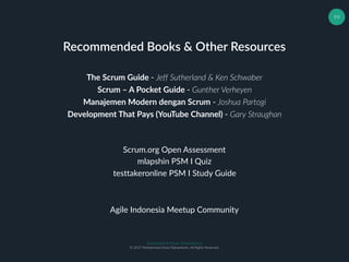 Muhammad Ichsan Rahardianto
© 2017 Muhammad Ichsan Rahardianto. All Rights Reserved.
99
Recommended Books & Other Resources
The Scrum Guide - Jeff Sutherland & Ken Schwaber
Scrum – A Pocket Guide - Gunther Verheyen
Manajemen Modern dengan Scrum - Joshua Partogi
Scrum.org Open Assessment
mlapshin PSM I Quiz
testtakeronline PSM I Study Guide
Development That Pays (YouTube Channel) - Gary Straughan
Agile Indonesia Meetup Community
 