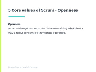 Openness
As we work together, we express how we're doing, what's in our
way, and our concerns so they can be addressed.
5 Core values of Scrum - Openness
Christian Miles - www.AgileAtWork.co.uk
 