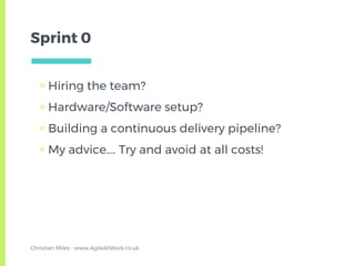 Sprint 0
▣ Hiring the team?
▣ Hardware/Software setup?
▣ Building a continuous delivery pipeline?
▣ My advice…. Try and avoid at all costs!
Christian Miles - www.AgileAtWork.co.uk
 
