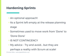 Hardening Sprints
▣ An optional approach!
▣ Its a Sprint left empty at the release planning
stage
▣ Sometimes used to move work from ‘Done’ to
‘Done Done’
▣ IS NOT CONTINGENCY
▣ My advice - Try and avoid… but they are
perhaps a reality with Scrum at scale!
Christian Miles - www.AgileAtWork.co.uk
 