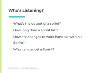 Who’s Listening?
▣ What's the output of a sprint?
▣ How long does a sprint last?
▣ How are changes to work handled within a
Sprint?
▣ Who can cancel a Sprint?
Christian Miles - www.AgileAtWork.co.uk
 