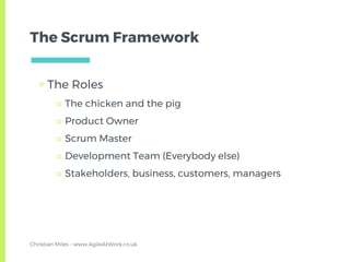 The Scrum Framework
▣ The Roles
□ The chicken and the pig
□ Product Owner
□ Scrum Master
□ Development Team (Everybody else)
□ Stakeholders, business, customers, managers
Christian Miles - www.AgileAtWork.co.uk
 