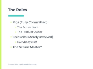 The Roles
▣ Pigs (Fully Committed)
□ The Scrum team
□ The Product Owner
▣ Chickens (Merely involved)
□ Everybody else!
▣ The Scrum Master?
Christian Miles - www.AgileAtWork.co.uk
 