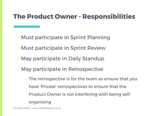 The Product Owner - Responsibilities
▣ Must participate in Sprint Planning
▣ Must participate in Sprint Review
▣ May participate in Daily Standup
▣ May participate in Retrospective
□ The retrospective is for the team so ensure that you
have ‘Private’ retrospectives to ensure that the
Product Owner is not interfering with being self-
organising
Christian Miles - www.AgileAtWork.co.uk
 