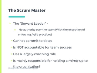 The Scrum Master
▣ The “Servant Leader” -
□ No authority over the team (With the exception of
enforcing Agile practices)
▣ Cannot commit to dates
▣ Is NOT accountable for team success
▣ Has a largely coaching role
▣ Is mainly responsible for holding a mirror up to
the organisation!Christian Miles - www.AgileAtWork.co.uk
 