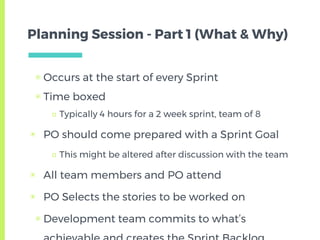 Planning Session - Part 1 (What & Why)
▣ Occurs at the start of every Sprint
▣ Time boxed
□ Typically 4 hours for a 2 week sprint, team of 8
▣ PO should come prepared with a Sprint Goal
□ This might be altered after discussion with the team
▣ All team members and PO attend
▣ PO Selects the stories to be worked on
▣ Development team commits to what’s
 