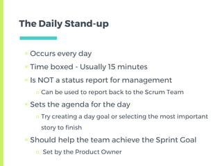The Daily Stand-up
▣ Occurs every day
▣ Time boxed - Usually 15 minutes
▣ Is NOT a status report for management
□ Can be used to report back to the Scrum Team
▣ Sets the agenda for the day
□ Try creating a day goal or selecting the most important
story to finish
▣ Should help the team achieve the Sprint Goal
□ Set by the Product Owner
 