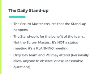 The Daily Stand-up
▣ The Scrum Master ensures that the Stand-up
happens
▣ The Stand-up is for the benefit of the team…
Not the Scrum Master… It’s NOT a status
meeting it’s a PLANNING meeting
▣ Only Dev team and PO may attend (Personally I
allow anyone to observe, or ask ‘reasonable
questions)
 