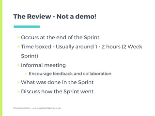 The Review - Not a demo!
▣ Occurs at the end of the Sprint
▣ Time boxed - Usually around 1 - 2 hours (2 Week
Sprint)
▣ Informal meeting
□ Encourage feedback and collaboration
▣ What was done in the Sprint
▣ Discuss how the Sprint went
Christian Miles - www.AgileAtWork.co.uk
 