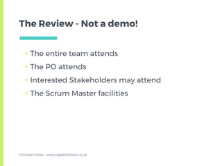 The Review - Not a demo!
▣ The entire team attends
▣ The PO attends
▣ Interested Stakeholders may attend
▣ The Scrum Master facilities
Christian Miles - www.AgileAtWork.co.uk
 