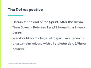 The Retrospective
▣ Occurs at the end of the Sprint, After the Demo
▣ Time Boxed - Between 1 and 2 hours for a 2 week
Sprint
▣ You should hold a large retrospective after each
phase/major release with all stakeholders (Where
possible)
Christian Miles - www.AgileAtWork.co.uk
 