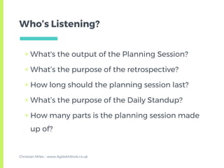 Who’s Listening?
▣ What's the output of the Planning Session?
▣ What’s the purpose of the retrospective?
▣ How long should the planning session last?
▣ What’s the purpose of the Daily Standup?
▣ How many parts is the planning session made
up of?
Christian Miles - www.AgileAtWork.co.uk
 