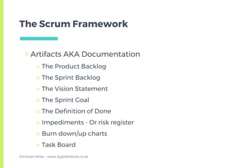 The Scrum Framework
▣ Artifacts AKA Documentation
□ The Product Backlog
□ The Sprint Backlog
□ The Vision Statement
□ The Sprint Goal
□ The Definition of Done
□ Impediments - Or risk register
□ Burn down/up charts
□ Task Board
Christian Miles - www.AgileAtWork.co.uk
 