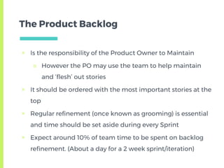 The Product Backlog
▣ Is the responsibility of the Product Owner to Maintain
□ However the PO may use the team to help maintain
and ‘flesh’ out stories
▣ It should be ordered with the most important stories at the
top
▣ Regular refinement (once known as grooming) is essential
and time should be set aside during every Sprint
▣ Expect around 10% of team time to be spent on backlog
refinement. (About a day for a 2 week sprint/iteration)
 
