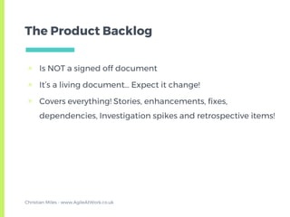 The Product Backlog
▣ Is NOT a signed off document
▣ It’s a living document… Expect it change!
▣ Covers everything! Stories, enhancements, fixes,
dependencies, Investigation spikes and retrospective items!
Christian Miles - www.AgileAtWork.co.uk
 