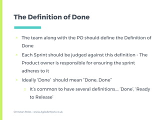 The Definition of Done
▣ The team along with the PO should define the Definition of
Done
▣ Each Sprint should be judged against this definition - The
Product owner is responsible for ensuring the sprint
adheres to it
▣ Ideally ‘Done’ should mean “Done, Done”
□ It’s common to have several definitions…. ‘Done’, ‘Ready
to Release’
Christian Miles - www.AgileAtWork.co.uk
 
