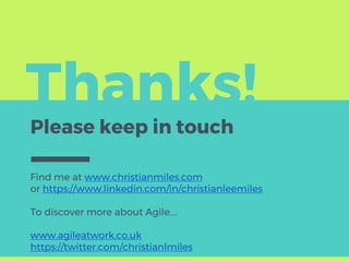 Thanks!
Please keep in touch
Find me at www.christianmiles.com
or https://www.linkedin.com/in/christianleemiles
To discover more about Agile….
www.agileatwork.co.uk
https://twitter.com/christianlmiles
 