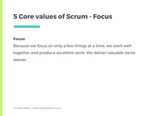 Focus
Because we focus on only a few things at a time, we work well
together and produce excellent work. We deliver valuable items
sooner.
5 Core values of Scrum - Focus
Christian Miles - www.AgileAtWork.co.uk
 