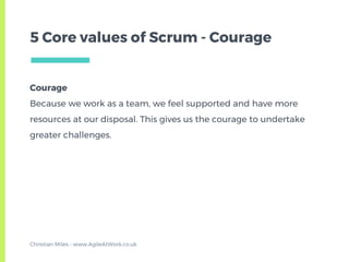 Courage
Because we work as a team, we feel supported and have more
resources at our disposal. This gives us the courage to undertake
greater challenges.
5 Core values of Scrum - Courage
Christian Miles - www.AgileAtWork.co.uk
 