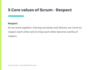 Respect
As we work together, sharing successes and failures, we come to
respect each other and to help each other become worthy of
respect.
5 Core values of Scrum - Respect
Christian Miles - www.AgileAtWork.co.uk
 