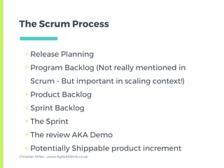 The Scrum Process
▣ Release Planning
▣ Program Backlog (Not really mentioned in
Scrum - But important in scaling context!)
▣ Product Backlog
▣ Sprint Backlog
▣ The Sprint
▣ The review AKA Demo
▣ Potentially Shippable product increment
Christian Miles - www.AgileAtWork.co.uk
 