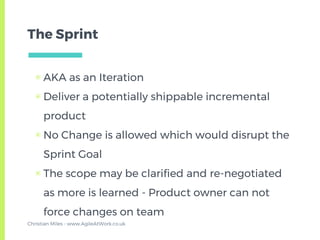 The Sprint
▣ AKA as an Iteration
▣ Deliver a potentially shippable incremental
product
▣ No Change is allowed which would disrupt the
Sprint Goal
▣ The scope may be clarified and re-negotiated
as more is learned - Product owner can not
force changes on team
Christian Miles - www.AgileAtWork.co.uk
 