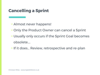 Cancelling a Sprint
▣ Almost never happens!
▣ Only the Product Owner can cancel a Sprint
▣ Usually only occurs if the Sprint Goal becomes
obsolete….
▣ If it does… Review, retrospective and re-plan
Christian Miles - www.AgileAtWork.co.uk
 