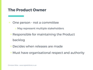 The Product Owner
▣ One person - not a committee
□ May represent multiple stakeholders
▣ Responsible for maintaining the Product
backlog
▣ Decides when releases are made
▣ Must have organisational respect and authority
Christian Miles - www.AgileAtWork.co.uk
 