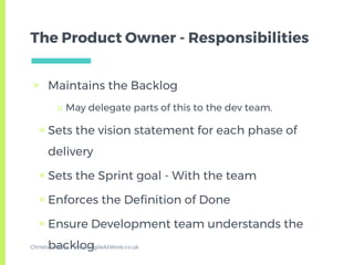 The Product Owner - Responsibilities
▣ Maintains the Backlog
□ May delegate parts of this to the dev team.
▣ Sets the vision statement for each phase of
delivery
▣ Sets the Sprint goal - With the team
▣ Enforces the Definition of Done
▣ Ensure Development team understands the
backlogChristian Miles - www.AgileAtWork.co.uk
 