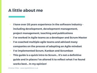▣ I have over 20 years experience in the software industry -
including development, development management,
project management, teaching and publications
▣ I’ve worked in Agile teams as a developer and Scrum Master
▣ I’ve coached multiple agile teams and advised many
companies on the process of adopting an Agile mindset
▣ I’ve implemented Scrum, Kanban and Scrumban
▣ This guide is a quick intro to Scrum… It’s not a definitive
guide and in places I’ve altered it to reflect what I’ve found
works best… In my opinion!
A little about me
Christian Miles - www.AgileAtWork.co.uk
 