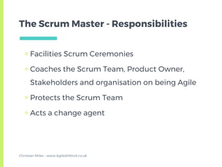 The Scrum Master - Responsibilities
▣ Facilities Scrum Ceremonies
▣ Coaches the Scrum Team, Product Owner,
Stakeholders and organisation on being Agile
▣ Protects the Scrum Team
▣ Acts a change agent
Christian Miles - www.AgileAtWork.co.uk
 