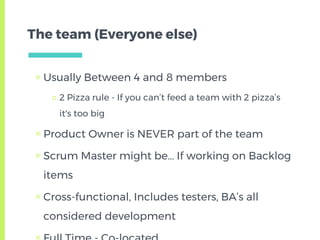 The team (Everyone else)
▣ Usually Between 4 and 8 members
□ 2 Pizza rule - If you can’t feed a team with 2 pizza’s
it's too big
▣ Product Owner is NEVER part of the team
▣ Scrum Master might be… If working on Backlog
items
▣ Cross-functional, Includes testers, BA’s all
considered development
 