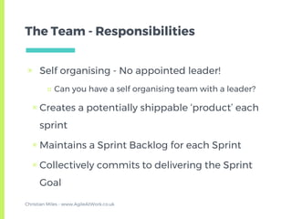 The Team - Responsibilities
▣ Self organising - No appointed leader!
□ Can you have a self organising team with a leader?
▣ Creates a potentially shippable ‘product’ each
sprint
▣ Maintains a Sprint Backlog for each Sprint
▣ Collectively commits to delivering the Sprint
Goal
Christian Miles - www.AgileAtWork.co.uk
 