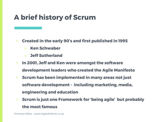 ▣ Created in the early 90’s and first published in 1995
□ Ken Schwaber
□ Jeff Sutherland
▣ In 2001, Jeff and Ken were amongst the software
development leaders who created the Agile Manifesto
▣ Scrum has been implemented in many areas not just
software development - including marketing, media,
engineering and education
▣ Scrum is just one Framework for ‘being agile’ but probably
the most famous
A brief history of Scrum
Christian Miles - www.AgileAtWork.co.uk
 