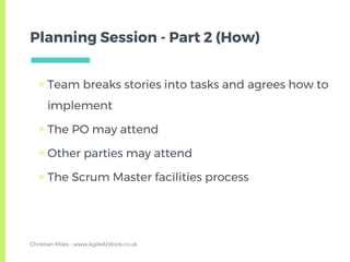 Planning Session - Part 2 (How)
▣ Team breaks stories into tasks and agrees how to
implement
▣ The PO may attend
▣ Other parties may attend
▣ The Scrum Master facilities process
Christian Miles - www.AgileAtWork.co.uk
 